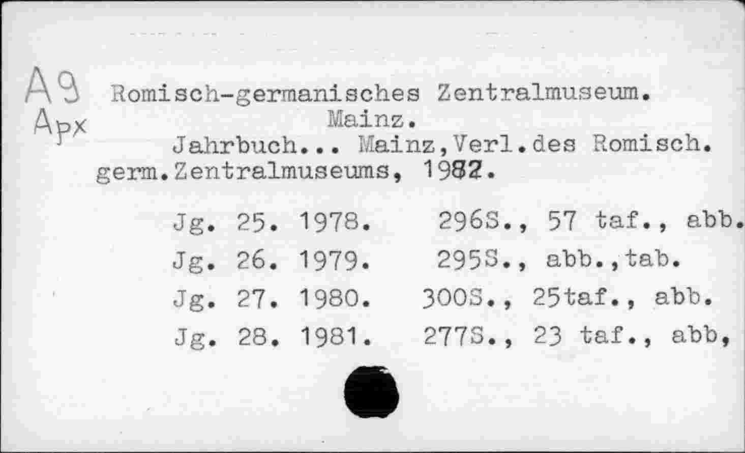 ﻿Römisch-germanisches Zentralmuseum.
Mainz.
Jahrbuch... Mainz,Verl.des Römisch.
germ.Zentralmuseums, 1982.
Jg. 25. 1978.	2963., 57 taf., abb
Jg. 26. 1979.	295S., abb.,tab.
Jg. 27. 1980.	3003., 25taf., abb.
Jg. 28. 1981.	2775., 23 taf., abb,